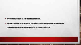• DOCUMENTAÇÃO: DEVE-SE TER TUDO DOCUMENTADO.
• DOCUMENTOS COM OS DETALHES DO CONTEÚDO E CARACTERÍSTICAS DO MATERIAL A SER
TRANSPORTADO FACILITA TODO O PROCESSO NA CADEIA LOGÍSTICA.
 