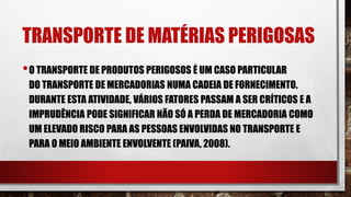 TRANSPORTE DE MATÉRIAS PERIGOSAS
•O TRANSPORTE DE PRODUTOS PERIGOSOS É UM CASO PARTICULAR
DO TRANSPORTE DE MERCADORIAS NUMA CADEIA DE FORNECIMENTO.
DURANTE ESTA ATIVIDADE, VÁRIOS FATORES PASSAM A SER CRÍTICOS E A
IMPRUDÊNCIA PODE SIGNIFICAR NÃO SÓ A PERDA DE MERCADORIA COMO
UM ELEVADO RISCO PARA AS PESSOAS ENVOLVIDAS NO TRANSPORTE E
PARA O MEIO AMBIENTE ENVOLVENTE (PAIVA, 2008).
 
