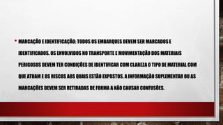 • MARCAÇÃO E IDENTIFICAÇÃO: TODOS OS EMBARQUES DEVEM SER MARCADOSE
IDENTIFICADOS. OS ENVOLVIDOS NO TRANSPORTE E MOVIMENTAÇÃO DOS MATERIAIS
PERIGOSOS DEVEM TER CONDIÇÕES DE IDENTIFICAR COM CLAREZA O TIPODE MATERIAL COM
QUE ATUAM E OS RISCOS AOS QUAIS ESTÃO EXPOSTOS. A INFORMAÇÃO SUPLEMENTAR OU AS
MARCAÇÕES DEVEM SER RETIRADAS DE FORMA A NÃO CAUSAR CONFUSÕES.
 