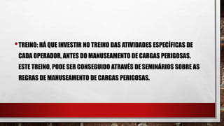 •TREINO: HÁ QUE INVESTIR NO TREINO DAS ATIVIDADES ESPECÍFICAS DE
CADA OPERADOR, ANTES DO MANUSEAMENTO DE CARGAS PERIGOSAS.
ESTE TREINO, PODE SER CONSEGUIDO ATRAVÉS DE SEMINÁRIOS SOBRE AS
REGRAS DE MANUSEAMENTO DE CARGAS PERIGOSAS.
 