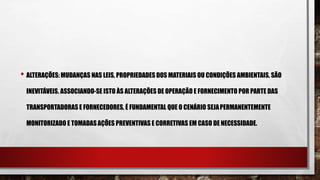 • ALTERAÇÕES: MUDANÇAS NAS LEIS, PROPRIEDADES DOS MATERIAIS OU CONDIÇÕES AMBIENTAIS, SÃO
INEVITÁVEIS. ASSOCIANDO-SE ISTO ÀS ALTERAÇÕES DE OPERAÇÃO E FORNECIMENTO POR PARTE DAS
TRANSPORTADORAS E FORNECEDORES, É FUNDAMENTAL QUE O CENÁRIO SEJAPERMANENTEMENTE
MONITORIZADO E TOMADASAÇÕES PREVENTIVAS E CORRETIVAS EM CASO DE NECESSIDADE.
 