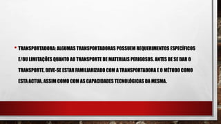 • TRANSPORTADORA: ALGUMAS TRANSPORTADORAS POSSUEM REQUERIMENTOS ESPECÍFICOS
E/OU LIMITAÇÕES QUANTO AO TRANSPORTE DE MATERIAIS PERIGOSOS. ANTES DE SE DAR O
TRANSPORTE, DEVE-SE ESTAR FAMILIARIZADO COM A TRANSPORTADORA E O MÉTODO COMO
ESTA ACTUA, ASSIM COMO COM AS CAPACIDADES TECNOLÓGICAS DA MESMA.
 