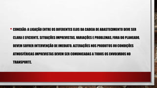 • CONEXÃO: A LIGAÇÃO ENTRE OS DIFERENTES ELOS DA CADEIA DE ABASTECIMENTO DEVE SER
CLARA E EFICIENTE. SITUAÇÕES IMPREVISTAS, VARIAÇÕES E PROBLEMAS,FORA DO PLANEADO,
DEVEM SOFRER INTERVENÇÃO DE IMEDIATO. ALTERAÇÕES NOS PRODUTOS OUCONDIÇÕES
ATMOSFÉRICAS IMPREVISTAS DEVEM SER COMUNICADAS A TODOS OS ENVOLVIDOS NO
TRANSPORTE.
 