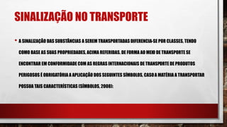 SINALIZAÇÃO NO TRANSPORTE
• A SINALIZAÇÃO DAS SUBSTÂNCIAS A SEREM TRANSPORTADAS DIFERENCIA-SE POR CLASSES, TENDO
COMO BASE AS SUAS PROPRIEDADES, ACIMA REFERIDAS. DE FORMA AO MEIO DE TRANSPORTE SE
ENCONTRAR EM CONFORMIDADE COM AS REGRAS INTERNACIONAIS DE TRANSPORTE DE PRODUTOS
PERIGOSOS É OBRIGATÓRIA A APLICAÇÃO DOS SEGUINTES SÍMBOLOS, CASOA MATÉRIA A TRANSPORTAR
POSSUA TAIS CARACTERÍSTICAS (SÍMBOLOS, 2008):
 