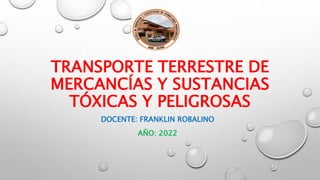 TRANSPORTE TERRESTRE DE
MERCANCÍAS Y SUSTANCIAS
TÓXICAS Y PELIGROSAS
DOCENTE: FRANKLIN ROBALINO
AÑO: 2022
 