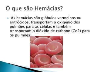  As hemácias são glóbulos vermelhos ou eritrócidos, transportam o oxigénio dos pulmões para as células e também transportam o dióxido de carbono (Co2) para os pulmões.  O que são Hemácias? 