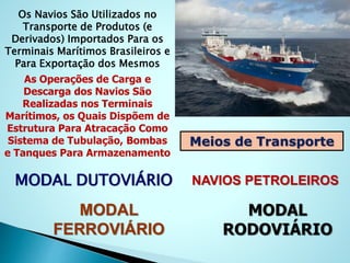 Os Navios São Utilizados no
Transporte de Produtos (e
Derivados) Importados Para os
Terminais Marítimos Brasileiros e
Para Exportação dos Mesmos
As Operações de Carga e
Descarga dos Navios São
Realizadas nos Terminais
Marítimos, os Quais Dispõem de
Estrutura Para Atracação Como
Sistema de Tubulação, Bombas
e Tanques Para Armazenamento
Meios de Transporte
MODAL DUTOVIÁRIO NAVIOS PETROLEIROS
MODAL
RODOVIÁRIO
MODAL
FERROVIÁRIO
 