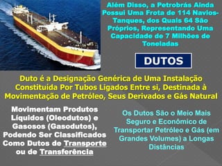 Além Disso, a Petrobrás Ainda
Possui Uma Frota de 114 Navios-
Tanques, dos Quais 64 São
Próprios, Representando Uma
Capacidade de 7 Milhões de
Toneladas
DUTOS
Duto é a Designação Genérica de Uma Instalação
Constituída Por Tubos Ligados Entre si, Destinada à
Movimentação de Petróleo, Seus Derivados e Gás Natural
Movimentam Produtos
Líquidos (Oleodutos) e
Gasosos (Gasodutos),
Podendo Ser Classificados
Como Dutos de Transporte
ou de Transferência
Os Dutos São o Meio Mais
Seguro e Econômico de
Transportar Petróleo e Gás (em
Grandes Volumes) a Longas
Distâncias
 