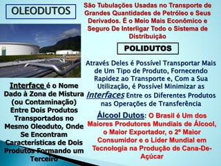 OLEODUTOS
São Tubulações Usadas no Transporte de
Grandes Quantidades de Petróleo e Seus
Derivados. É o Meio Mais Econômico e
Seguro De Interligar Todo o Sistema de
Distribuição
POLIDUTOS
Através Deles é Possível Transportar Mais
de Um Tipo de Produto, Fornecendo
Rapidez ao Transporte e, Com a Sua
Utilização, é Possível Minimizar as
Interfaces Entre os Diferentes Produtos
nas Operações de Transferência
Interface é o Nome
Dado à Zona de Mistura
(ou Contaminação)
Entre Dois Produtos
Transportados no
Mesmo Oleoduto, Onde
Se Encontram
Características de Dois
Produtos Formando um
Terceiro
Álcool Dutos: O Brasil é Um dos
Maiores Produtores Mundiais de Álcool,
o Maior Exportador, o 2º Maior
Consumidor e o Líder Mundial em
Tecnologia na Produção de Cana-De-
Açúcar
 