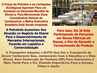 O Preço do Petróleo e as Limitações
Ecológicas Apontam Para um
Aumento na Demanda Mundial de
Álcool e, Para Movimentar Esse
Considerável Volume de
Combustível, a Malha Dutoviária
Brasileira Está Sendo Ampliada
A Petrobrás Aumentou Sua
Atuação no Negócio de Etanol
Para o Desenvolvimento de
Mercados Internacionais,
Focando em Logística e
Comercialização
Para Isso, Ela Já Está
Participando de Parcerias
em Novas Fábricas de
Etanol, a Fim de Garantir o
Fornecimento do Produto
A Transpetro Adaptou o DUTO Que Faz o Transporte de
Álcool Carburante Que, Juntamente Com a Gasolina e o Óleo
Diesel, Será Deslocado de Paulínea (SP) Para Guararema e
Mais Tarde Para o RJ, Visando Exportá-los Para a Europa,
China e Japão
 