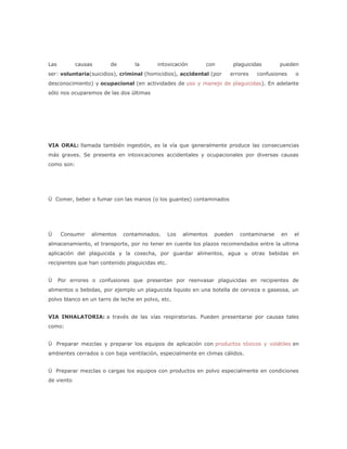 Las         causas      de       la       intoxicación         con          plaguicidas      pueden
ser: voluntaria(suicidios), criminal (homicidios), accidental (por      errores      confusiones   o
desconocimiento) y ocupacional (en actividades de uso y manejo de plaguicidas). En adelante
sólo nos ocuparemos de las dos últimas




VIA ORAL: llamada también ingestión, es la vía que generalmente produce las consecuencias
más graves. Se presenta en intoxicaciones accidentales y ocupacionales por diversas causas
como son:




Ü Comer, beber o fumar con las manos (o los guantes) contaminados




Ü     Consumir   alimentos   contaminados.       Los   alimentos   pueden     contaminarse   en    el
almacenamiento, el transporte, por no tener en cuente los plazos recomendados entre la ultima
aplicación del plaguicida y la cosecha, por guardar alimentos, agua u otras bebidas en
recipientes que han contenido plaguicidas etc.


Ü     Por errores o confusiones que presentan por reenvasar plaguicidas en recipientes de
alimentos o bebidas, por ejemplo un plaguicida liquido en una botella de cerveza o gaseosa, un
polvo blanco en un tarro de leche en polvo, etc.


VIA INHALATORIA: a través de las vías respiratorias. Pueden presentarse por causas tales
como:


Ü Preparar mezclas y preparar los equipos de aplicación con productos tóxicos y volátiles en
ambientes cerrados o con baja ventilación, especialmente en climas cálidos.


Ü Preparar mezclas o cargas los equipos con productos en polvo especialmente en condiciones
de viento
 