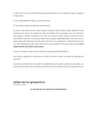 Ü Por tocarse la piel con los elementos contaminados (por ej: para limpiarse el sudor o quitarse
el respirador).


Ü Por malos hábitos de higiene o carencia de ellos


Ü Por reparar equipos de aplicación contaminados


La piel es una buena barrera contra algunas sustancias pero también puede absorber ciertas
sustancias que entran en contacto con ella, (un ejemplo son las pomadas que n os aplicamos
para golpes o dolores musculares) no todas las zona del cuerpo humano tienen las misma
capacidad de absorción. En ensayos hechos con productos organofosforados se encontró que la
parte externa del antebrazo era la de menor absorción; en comparación la absorción por la cara
y el cuero cabelludo es unas cuatro veces mayor, por el abdomen unas dos veces mayor y en la
región genital casi doces veces mayor


Los ojos, la lengua y la boca tienen también una gran capacidad absorbente


Las heridas, raspaduras e infecciones en la piel, así como el sudar, aumentan la capacidad de
absorción


Cuando hay contaminación de la piel la probabilidad de intoxicación aumenta en proporción con
el área contaminada y con el tiempo que transcurra entre la contaminación y el lavado de la piel.




peligro de los agroquimicos
octubre 2, 2009

                       EL PELIGRO DE LOS PRODUCTOS AGROQUIMICOS
 