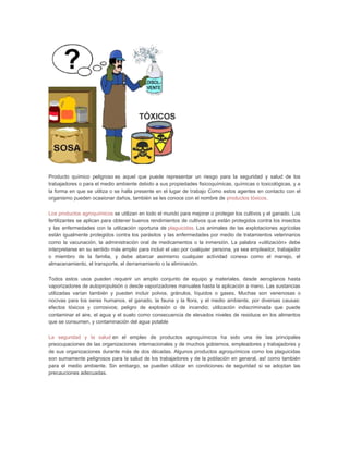 Producto químico peligroso es aquel que puede representar un riesgo para la seguridad y salud de los
trabajadores o para el medio ambiente debido a sus propiedades fisicoquímicas, químicas o toxicológicas, y a
la forma en que se utiliza o se halla presente en el lugar de trabajo Como estos agentes en contacto con el
organismo pueden ocasionar daños, también se les conoce con el nombre de productos tóxicos.

Los productos agroquímicos se utilizan en todo el mundo para mejorar o proteger los cultivos y el ganado. Los
fertilizantes se aplican para obtener buenos rendimientos de cultivos que están protegidos contra los insectos
y las enfermedades con la utilización oportuna de plaguicidas. Los animales de las explotaciones agrícolas
están igualmente protegidos contra los parásitos y las enfermedades por medio de tratamientos veterinarios
como la vacunación, la administración oral de medicamentos o la inmersión. La palabra «utilización» debe
interpretarse en su sentido más amplio para incluir el uso por cualquier persona, ya sea empleador, trabajador
o miembro de la familia, y debe abarcar asimismo cualquier actividad conexa como el manejo, el
almacenamiento, el transporte, el derramamiento o la eliminación.

Todos estos usos pueden requerir un amplio conjunto de equipo y materiales, desde aeroplanos hasta
vaporizadores de autopropulsión o desde vaporizadores manuales hasta la aplicación a mano. Las sustancias
utilizadas varían también y pueden incluir polvos, gránulos, líquidos o gases. Muchas son venenosas o
nocivas para los seres humanos, el ganado, la fauna y la flora, y el medio ambiente, por diversas causas:
efectos tóxicos y corrosivos; peligro de explosión o de incendio; utilización indiscriminada que puede
contaminar el aire, el agua y el suelo como consecuencia de elevados niveles de residuos en los alimentos
que se consumen, y contaminación del agua potable

La seguridad y la salud en el empleo de productos agroquímicos ha sido una de las principales
preocupaciones de las organizaciones internacionales y de muchos gobiernos, empleadores y trabajadores y
de sus organizaciones durante más de dos décadas. Algunos productos agroquímicos como los plaguicidas
son sumamente peligrosos para la salud de los trabajadores y de la población en general, as! como también
para el medio ambiente. Sin embargo, se pueden utilizar en condiciones de seguridad si se adoptan las
precauciones adecuadas.
 