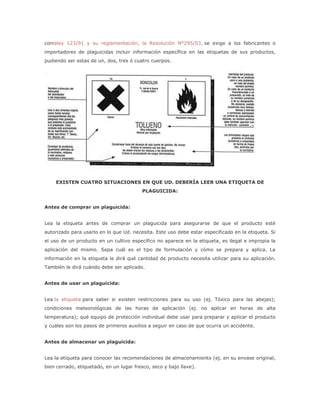 conlaley 123/91 y su reglamentación, la Resolución N°295/03, se exige a los fabricantes o
importadores de plaguicidas incluir información específica en las etiquetas de sus productos,
pudiendo ser estas de un, dos, tres ó cuatro cuerpos.




    EXISTEN CUATRO SITUACIONES EN QUE UD. DEBERÍA LEER UNA ETIQUETA DE
                                         PLAGUICIDA:


Antes de comprar un plaguicida:


Lea la etiqueta antes de comprar un plaguicida para asegurarse de que el producto esté
autorizado para usarlo en lo que Ud. necesita. Este uso debe estar especificado en la etiqueta. Si
el uso de un producto en un cultivo específico no aparece en la etiqueta, es ilegal e impropia la
aplicación del mismo. Sepa cuál es el tipo de formulación y cómo se prepara y aplica. La
información en la etiqueta le dirá qué cantidad de producto necesita utilizar para su aplicación.
También le dirá cuándo debe ser aplicado.


Antes de usar un plaguicida:


Lea la etiqueta para saber si existen restricciones para su uso (ej. Tóxico para las abejas);
condiciones meteorológicas de las horas de aplicación (ej. no aplicar en horas de alta
temperatura); qué equipo de protección individual debe usar para preparar y aplicar el producto
y cuáles son los pasos de primeros auxilios a seguir en caso de que ocurra un accidente.


Antes de almacenar un plaguicida:


Lea la etiqueta para conocer las recomendaciones de almacenamiento (ej. en su envase original,
bien cerrado, etiquetado, en un lugar fresco, seco y bajo llave).
 