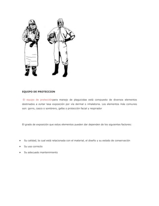 EQUIPO DE PROTECCION


El equipo de protecciónpara manejo de plaguicidas está compuesto de diversos elementos
destinados a evitar lasa exposición por vía dermal o inhalatoria. Los elementos más comunes
son: gorro, casco o sombrero, gafas o protección facial y respirador




El grado de exposición que estos elementos pueden dar dependen de los siguientes factores:




 Su calidad, la cual está relacionada con el material, el diseño y su estado de conservación

 Su uso correcto

 Su adecuado mantenimiento
 