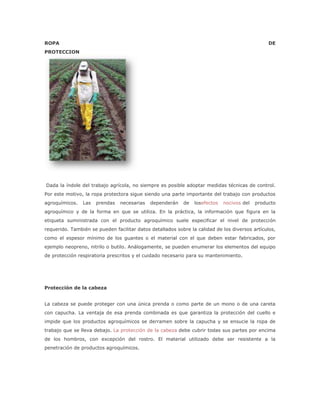 ROPA                                                                                            DE
PROTECCION




Dada la índole del trabajo agrícola, no siempre es posible adoptar medidas técnicas de control.
Por este motivo, la ropa protectora sigue siendo una parte importante del trabajo con productos
agroquímicos.   Las   prendas   necesarias   dependerán    de   losefectos   nocivos del   producto
agroquímico y de la forma en que se utiliza. En la práctica, la información que figura en la
etiqueta suministrada con el producto agroquímico suele especificar el nivel de protección
requerido. También se pueden facilitar datos detallados sobre la calidad de los diversos artículos,
como el espesor mínimo de los guantes o el material con el que deben estar fabricados, por
ejemplo neopreno, nitrilo o butilo. Análogamente, se pueden enumerar los elementos del equipo
de protección respiratoria prescritos y el cuidado necesario para su mantenimiento.




Protección de la cabeza


La cabeza se puede proteger con una única prenda o como parte de un mono o de una careta
con capucha. La ventaja de esa prenda combinada es que garantiza la protección del cuello e
impide que los productos agroquímicos se derramen sobre la capucha y se ensucie la ropa de
trabajo que se lleva debajo. La protección de la cabeza debe cubrir todas sus partes por encima
de los hombros, con excepción del rostro. El material utilizado debe ser resistente a la
penetración de productos agroquímicos.
 