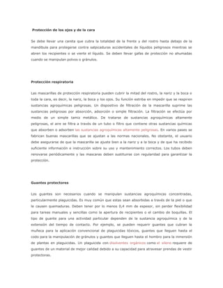 Protección de los ojos y de la cara


Se debe llevar una careta que cubra la totalidad de la frente y del rostro hasta debajo de la
mandíbula para protegerse contra salpicaduras accidentales de líquidos peligrosos mientras se
abren los recipientes o se vierte el líquido. Se deben llevar gafas de protección no ahumadas
cuando se manipulan polvos o gránulos.




Protección respiratoria


Las mascarillas de protección respiratoria pueden cubrir la mitad del rostro, la nariz y la boca o
toda la cara, es decir, la nariz, la boca y los ojos. Su función estriba en impedir que se respiren
sustancias agroquímicas peligrosas. Un dispositivo de filtración de la mascarilla suprime las
sustancias peligrosas por absorción, adsorción o simple filtración. La filtración se efectúa por
medio de un simple tamiz metálico. De tratarse de sustancias agroquímicas altamente
peligrosas, el aire se filtra a través de un tubo o filtro que contiene otras sustancias químicas
que absorben o adsorben las sustancias agroquímicas altamente peligrosas. En varios pases se
fabrican buenas mascarillas que se ajustan a las normas nacionales. No obstante, el usuario
debe asegurarse de que la mascarilla se ajuste bien a la nariz y a la boca y de que ha recibido
suficiente información e instrucción sobre su uso y mantenimiento correctos. Los tubos deben
renovarse periódicamente y las mascaras deben sustituirse con regularidad para garantizar la
protección.




Guantes protectores


Los guantes son necesarios cuando se manipulan sustancias agroquímicas concentradas,
particularmente plaguicidas. Es muy común que estas sean absorbidas a través de la piel o que
le causen quemaduras. Deben tener por lo menos 0,4 mm de espesor, sin perder flexibilidad
para tareas manuales y sencillas como la apertura de recipientes o el cambio de boquillas. El
tipo de guante para una actividad particular dependen de la sustancia agroquímica y de la
extensión del tiempo de contacto. Por ejemplo, se pueden requerir guantes que cubran la
muñeca para la aplicación convencional de plaguicidas tóxicos, guantes que lleguen hasta el
codo para la manipulación de gránulos y guantes que lleguen hasta el hombro para la inmersión
de plantas en plaguicidas. Un plaguicida con disolventes orgánicos como el xileno requiere de
guantes de un material de mejor calidad debido a su capacidad para atravesar prendas de vestir
protectoras.
 