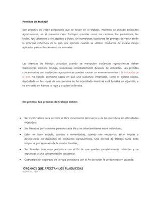 Prendas de trabajo


Son prendas de vestir personales que se llevan en el trabajo, mientras se utilizan productos
agroquímicos, en el presente caso. Incluyen prendas como las camisas, los pantalones, las
faldas, los calcetines y los zapatos o botas. En numerosas ocasiones las prendas de vestir serán
la principal cobertura de la piel, por ejemplo cuando se utilizan productos de escaso riesgo
aplicados para el tratamiento de animales.




Las prendas de trabajo utilizadas cuando se manipulan sustancias agroquímicas deben
mantenerse siempre limpias, lavándolas inmediatamente después de utilizarlas. Las prendas
contaminadas con sustancias agroquímicas pueden causar un envenenamiento o la irritación de
la piel. Ha habido asimismo casos en que una sustancia inflamable, como el clorato sódico,
depositada en las ropas de una persona se ha incendiado mientras está fumaba un cigarrillo, y
ha envuelto en Ramas la ropa y a quien la llevaba.




En general, las prendas de trabajo deben:




  Ser confortables para permitir el libre movimiento del cuerpo y de los miembros sin dificultades
  indebidas;

  Ser llevadas por la misma persona cada día y no intercambiarse entre individuos;

  Estar en buen estado, cosidas o remendadas, cuando sea necesario; estar limpias y
  desprovistas de depósitos de productos agroquímicos. Una prenda de trabajo sucia debe
  limpiarse por separado de la colada. familiar;

  Ser llevadas bajo ropa protectora con el fin de que queden completamente cubiertas y no
  expuestas a una contaminación accidental

  Guardarse por separado de la ropa protectora con el fin de evitar la contaminación cruzada.


ORGANOS QUE AFECTAN LOS PLAGUICIDAS
octubre 24, 2009
 