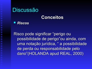 Discussão
Conceitos
Conceitos
 Riscos
Riscos
Risco pode significar “perigo ou
Risco pode significar “perigo ou
possibilidade de perigo”ou ainda, com
possibilidade de perigo”ou ainda, com
uma notação jurídica, “ a possibilidade
uma notação jurídica, “ a possibilidade
de perda ou responsabilidade pelo
de perda ou responsabilidade pelo
dano”(HOLANDA apud REAL, 2000)
dano”(HOLANDA apud REAL, 2000)
 