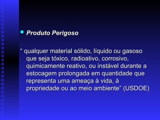  Produto Perigoso
Produto Perigoso
“
“ qualquer material sólido, líquido ou gasoso
qualquer material sólido, líquido ou gasoso
que seja tóxico, radioativo, corrosivo,
que seja tóxico, radioativo, corrosivo,
quimicamente reativo, ou instável durante a
quimicamente reativo, ou instável durante a
estocagem prolongada em quantidade que
estocagem prolongada em quantidade que
representa uma ameaça à vida, à
representa uma ameaça à vida, à
propriedade ou ao meio ambiente” (USDOE)
propriedade ou ao meio ambiente” (USDOE)
 