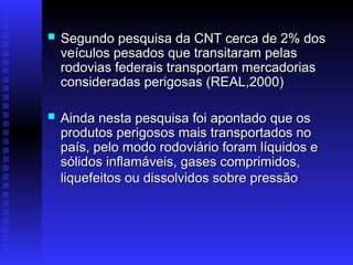  Segundo pesquisa da CNT cerca de 2% dos
Segundo pesquisa da CNT cerca de 2% dos
veículos pesados que transitaram pelas
veículos pesados que transitaram pelas
rodovias federais transportam mercadorias
rodovias federais transportam mercadorias
consideradas perigosas (REAL,2000)
consideradas perigosas (REAL,2000)
 Ainda nesta pesquisa foi apontado que os
Ainda nesta pesquisa foi apontado que os
produtos perigosos mais transportados no
produtos perigosos mais transportados no
país, pelo modo rodoviário foram líquidos e
país, pelo modo rodoviário foram líquidos e
sólidos inflamáveis, gases comprimidos,
sólidos inflamáveis, gases comprimidos,
liquefeitos ou dissolvidos sobre pressão
liquefeitos ou dissolvidos sobre pressão
 