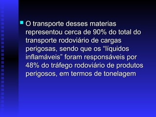  O
O transporte desses materias
transporte desses materias
representou cerca de 90% do total do
representou cerca de 90% do total do
transporte rodoviário de cargas
transporte rodoviário de cargas
perigosas, sendo que os “líquidos
perigosas, sendo que os “líquidos
inflamáveis” foram responsáveis por
inflamáveis” foram responsáveis por
48% do tráfego rodoviário de produtos
48% do tráfego rodoviário de produtos
perigosos, em termos de tonelagem
perigosos, em termos de tonelagem
 