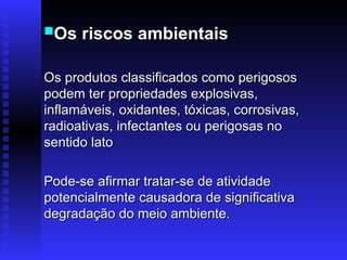 Os riscos ambientais
Os riscos ambientais
Os produtos classificados como perigosos
Os produtos classificados como perigosos
podem ter propriedades explosivas,
podem ter propriedades explosivas,
inflamáveis, oxidantes, tóxicas, corrosivas,
inflamáveis, oxidantes, tóxicas, corrosivas,
radioativas, infectantes ou perigosas no
radioativas, infectantes ou perigosas no
sentido lato
sentido lato
Pode-se afirmar tratar-se de atividade
Pode-se afirmar tratar-se de atividade
potencialmente causadora de significativa
potencialmente causadora de significativa
degradação do meio ambiente.
degradação do meio ambiente.
 