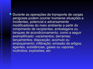  Durante as operações de transporte de cargas
Durante as operações de transporte de cargas
perigosas podem ocorrer inúmeras situações e
perigosas podem ocorrer inúmeras situações e
incidentes, potencial e adversamente
incidentes, potencial e adversamente
modificadores do meio ambiente a partir do
modificadores do meio ambiente a partir do
rompimento de recipientes, embalagens ou
rompimento de recipientes, embalagens ou
tanques de acondicionamento, como a seguir
tanques de acondicionamento, como a seguir
exemplificado: vazamentos; derrames;
exemplificado: vazamentos; derrames;
lançamentos; disposição; acúmulo ou
lançamentos; disposição; acúmulo ou
empoçamento; infiltração; emissão de artigos,
empoçamento; infiltração; emissão de artigos,
agentes, substâncias, gases ou vapores;
agentes, substâncias, gases ou vapores;
incêndios; explosões, etc
incêndios; explosões, etc
 