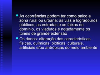  As ocorrências podem ter como palco a
As ocorrências podem ter como palco a
zona rural ou urbana; as vias e logradouros
zona rural ou urbana; as vias e logradouros
públicos; as estradas e as faixas de
públicos; as estradas e as faixas de
domínio, os viadutos e notadamente os
domínio, os viadutos e notadamente os
túneis de grande extensão
túneis de grande extensão
 Os danos: alteração das características
Os danos: alteração das características
físicas, químicas, bióticas, culturais,
físicas, químicas, bióticas, culturais,
artificiais e/ou antrópicas do meio ambiente
artificiais e/ou antrópicas do meio ambiente
 