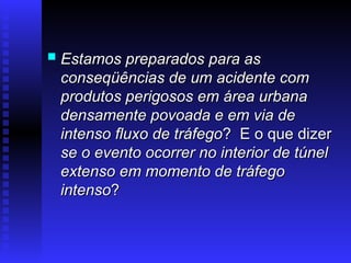  Estamos preparados para as
Estamos preparados para as
conseqüências de um acidente com
conseqüências de um acidente com
produtos perigosos em área urbana
produtos perigosos em área urbana
densamente povoada e em via de
densamente povoada e em via de
intenso
intenso fluxo de tráfego
fluxo de tráfego? E o que dizer
? E o que dizer
se o evento ocorrer no interior de túnel
se o evento ocorrer no interior de túnel
extenso em momento de tráfego
extenso em momento de tráfego
intenso
intenso?
?
 