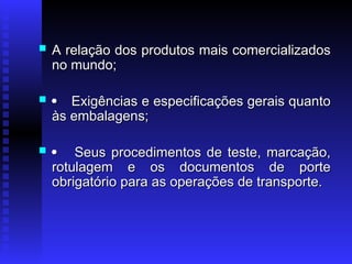  A relação dos produtos mais comercializados
A relação dos produtos mais comercializados
no mundo;
no mundo;
 
 Exigências e especificações gerais quanto
Exigências e especificações gerais quanto
às embalagens;
às embalagens;
 
 Seus procedimentos de teste, marcação,
Seus procedimentos de teste, marcação,
rotulagem e os documentos de porte
rotulagem e os documentos de porte
obrigatório para as operações de transporte.
obrigatório para as operações de transporte.
 