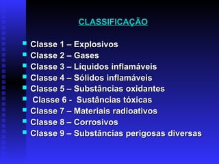 CLASSIFICAÇÃO
CLASSIFICAÇÃO
 Classe 1 – Explosivos
Classe 1 – Explosivos
 Classe 2 – Gases
Classe 2 – Gases
 Classe 3 – Líquidos inflamáveis
Classe 3 – Líquidos inflamáveis
 Classe 4 – Sólidos inflamáveis
Classe 4 – Sólidos inflamáveis
 Classe 5 – Substâncias oxidantes
Classe 5 – Substâncias oxidantes
 Classe 6 - Sustâncias tóxicas
Classe 6 - Sustâncias tóxicas
 Classe 7 – Materiais radioativos
Classe 7 – Materiais radioativos
 Classe 8 – Corrosivos
Classe 8 – Corrosivos
 Classe 9 – Substâncias perigosas diversas
Classe 9 – Substâncias perigosas diversas
 