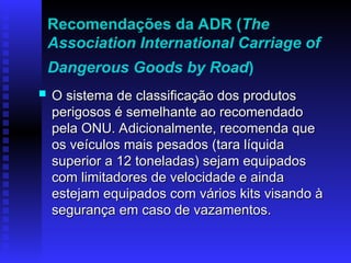 Recomendações da ADR (The
Association International Carriage of
Dangerous Goods by Road)
 O sistema de classificação dos produtos
O sistema de classificação dos produtos
perigosos é semelhante ao recomendado
perigosos é semelhante ao recomendado
pela ONU. Adicionalmente, recomenda que
pela ONU. Adicionalmente, recomenda que
os veículos mais pesados (tara líquida
os veículos mais pesados (tara líquida
superior a 12 toneladas) sejam equipados
superior a 12 toneladas) sejam equipados
com limitadores de velocidade e ainda
com limitadores de velocidade e ainda
estejam equipados com vários kits visando à
estejam equipados com vários kits visando à
segurança em caso de vazamentos.
segurança em caso de vazamentos.
 