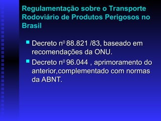 Regulamentação sobre o Transporte
Rodoviário de Produtos Perigosos no
Brasil
 Decreto n
Decreto n0
0
88.821
88.821 /83
/83,
, baseado em
baseado em
recomendações da ONU.
recomendações da ONU.
 Decreto n
Decreto n0
0
96.044
96.044 , aprimoramento do
, aprimoramento do
anterior,complementado com normas
anterior,complementado com normas
da ABNT.
da ABNT.
 