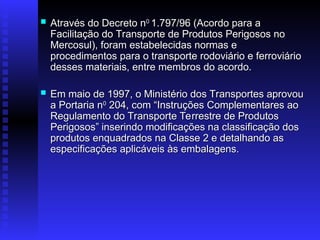  Através do Decreto n
Através do Decreto n0
0
1.797/96 (Acordo para a
1.797/96 (Acordo para a
Facilitação do Transporte de Produtos Perigosos no
Facilitação do Transporte de Produtos Perigosos no
Mercosul), foram estabelecidas normas e
Mercosul), foram estabelecidas normas e
procedimentos para o transporte rodoviário e ferroviário
procedimentos para o transporte rodoviário e ferroviário
desses materiais, entre membros do acordo.
desses materiais, entre membros do acordo.
 Em maio de 1997, o Ministério dos Transportes aprovou
Em maio de 1997, o Ministério dos Transportes aprovou
a Portaria n
a Portaria n0
0
204, com “Instruções Complementares ao
204, com “Instruções Complementares ao
Regulamento do Transporte Terrestre de Produtos
Regulamento do Transporte Terrestre de Produtos
Perigosos”
Perigosos” inserindo modificações na classificação dos
inserindo modificações na classificação dos
produtos enquadrados na Classe 2 e detalhando as
produtos enquadrados na Classe 2 e detalhando as
especificações aplicáveis às embalagens.
especificações aplicáveis às embalagens.
 