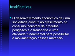 Justificativas
 O desenvolvimento econômico de uma
O desenvolvimento econômico de uma
sociedade conduz ao crescimento do
sociedade conduz ao crescimento do
consumo industrial de produtos
consumo industrial de produtos
perigosos e o transporte é uma
perigosos e o transporte é uma
atividade fundamental para possibilitar
atividade fundamental para possibilitar
a movimentação desses materiais.
a movimentação desses materiais.
 