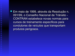  Em maio de 1999, através da Resolução n.
Em maio de 1999, através da Resolução n.
091/99, o Conselho Nacional de Trânsito -
091/99, o Conselho Nacional de Trânsito -
CONTRAN estabelece novas normas para
CONTRAN estabelece novas normas para
cursos de treinamento específicos para
cursos de treinamento específicos para
condutores de veículos que transportam
condutores de veículos que transportam
produtos perigosos.
produtos perigosos.
 