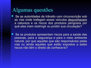 Algumas questões
 Se as autoridades de trânsito com circunscrição sob
Se as autoridades de trânsito com circunscrição sob
as vias onde trafegam esses veículos
as vias onde trafegam esses veículos desconhecem
desconhecem
a natureza e os riscos dos produtos perigosos por
a natureza e os riscos dos produtos perigosos por
quê elas iriam restringir ou proibir sua circulação?
quê elas iriam restringir ou proibir sua circulação?
 Se os produtos apresentam riscos para a saúde das
Se os produtos apresentam riscos para a saúde das
pessoas, para a segurança e para o meio ambiente
pessoas, para a segurança e para o meio ambiente
natural, por que aqueles que são responsáveis pelas
natural, por que aqueles que são responsáveis pelas
vias ou ainda aqueles que estão expostos a estes
vias ou ainda aqueles que estão expostos a estes
riscos não têm o direito de conhece-lo?
riscos não têm o direito de conhece-lo?
 