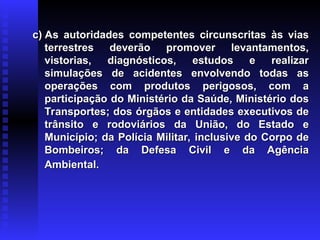 c) As autoridades competentes circunscritas às vias
c) As autoridades competentes circunscritas às vias
terrestres deverão promover levantamentos,
terrestres deverão promover levantamentos,
vistorias, diagnósticos, estudos e realizar
vistorias, diagnósticos, estudos e realizar
simulações de acidentes envolvendo todas as
simulações de acidentes envolvendo todas as
operações com produtos perigosos, com a
operações com produtos perigosos, com a
participação do Ministério da Saúde, Ministério dos
participação do Ministério da Saúde, Ministério dos
Transportes; dos órgãos e entidades executivos de
Transportes; dos órgãos e entidades executivos de
trânsito e rodoviários da União, do Estado e
trânsito e rodoviários da União, do Estado e
Município; da Polícia Militar, inclusive do Corpo de
Município; da Polícia Militar, inclusive do Corpo de
Bombeiros; da Defesa Civil e da Agência
Bombeiros; da Defesa Civil e da Agência
Ambiental.
Ambiental.
 