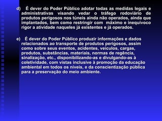 d) É dever do Poder Público adotar todas as medidas legais e
d) É dever do Poder Público adotar todas as medidas legais e
administrativas visando vedar o tráfego rodoviário de
administrativas visando vedar o tráfego rodoviário de
produtos perigosos nos túneis ainda não operados, ainda que
produtos perigosos nos túneis ainda não operados, ainda que
implantados, bem como restringir com máximo e inequívoco
implantados, bem como restringir com máximo e inequívoco
rigor a atividade naqueles já existentes e já operados.
rigor a atividade naqueles já existentes e já operados.
e)
e) É dever do Poder Público produzir informações e dados
É dever do Poder Público produzir informações e dados
relacionados ao transporte de produtos perigosos, assim
relacionados ao transporte de produtos perigosos, assim
como sobre seus eventos, acidentes, veículos, cargas,
como sobre seus eventos, acidentes, veículos, cargas,
produtos, substâncias, materiais, normas de regência,
produtos, substâncias, materiais, normas de regência,
sinalização, etc., disponibilizando-as e divulgando-as à
sinalização, etc., disponibilizando-as e divulgando-as à
coletividade, com vistas inclusive à promoção da educação
coletividade, com vistas inclusive à promoção da educação
ambiental em todos os níveis, e da conscientização pública
ambiental em todos os níveis, e da conscientização pública
para a preservação do meio ambiente.
para a preservação do meio ambiente.
 