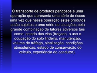 O transporte de produtos perigosos é uma
O transporte de produtos perigosos é uma
operação que apresenta uma série de riscos
operação que apresenta uma série de riscos
uma vez que nessa operação estes produtos
uma vez que nessa operação estes produtos
estão sujeitos a uma série de situações pela
estão sujeitos a uma série de situações pela
grande combinação de fatores adversos tais
grande combinação de fatores adversos tais
como: estado das vias (traçado, o uso e
como: estado das vias (traçado, o uso e
ocupação do solo lindeiro, manutenção,
ocupação do solo lindeiro, manutenção,
volume de tráfego, sinalização, condições
volume de tráfego, sinalização, condições
atmosféricas, estado de conservação do
atmosféricas, estado de conservação do
veículo, experiência do condutor).
veículo, experiência do condutor).
 