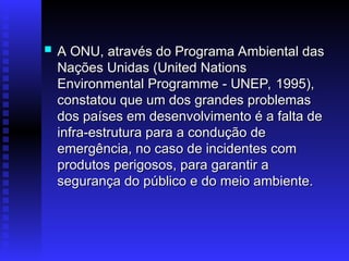  A ONU, através do Programa Ambiental das
A ONU, através do Programa Ambiental das
Nações Unidas (United Nations
Nações Unidas (United Nations
Environmental Programme - UNEP, 1995),
Environmental Programme - UNEP, 1995),
constatou que um dos grandes problemas
constatou que um dos grandes problemas
dos países em desenvolvimento é a falta de
dos países em desenvolvimento é a falta de
infra-estrutura para a condução de
infra-estrutura para a condução de
emergência, no caso de incidentes com
emergência, no caso de incidentes com
produtos perigosos, para garantir a
produtos perigosos, para garantir a
segurança do público e do meio ambiente.
segurança do público e do meio ambiente.
 