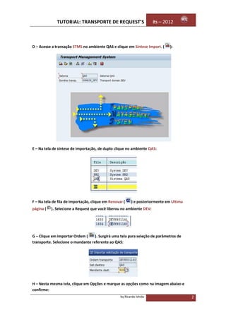 TUTORIAL: TRANSPORTE DE REQUEST’S                        its – 2012



D – Acesse a transação STMS no ambiente QAS e clique em Síntese Import. (      ):




E – Na tela de síntese de importação, de duplo clique no ambiente QAS:




F – Na tela de fila de importação, clique em Renovar (    ) e posteriormente em Ultima
página (   ). Selecione a Request que você liberou no ambiente DEV:




G – Clique em Importar Ordem (     ). Surgirá uma tela para seleção de parâmetros de
transporte. Selecione o mandante referente ao QAS:




H – Nesta mesma tela, clique em Opções e marque as opções como na imagem abaixo e
confirme:
                                                   by Ricardo Ishida                     2
 