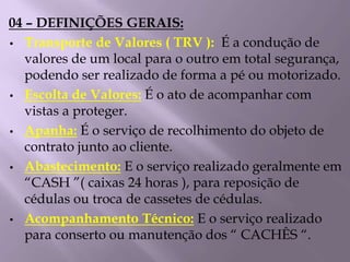 04 – DEFINIÇÕES GERAIS:
• Transporte de Valores ( TRV ): É a condução de
valores de um local para o outro em total segurança,
podendo ser realizado de forma a pé ou motorizado.
• Escolta de Valores: É o ato de acompanhar com
vistas a proteger.
• Apanha: É o serviço de recolhimento do objeto de
contrato junto ao cliente.
• Abastecimento: E o serviço realizado geralmente em
“CASH ”( caixas 24 horas ), para reposição de
cédulas ou troca de cassetes de cédulas.
• Acompanhamento Técnico: E o serviço realizado
para conserto ou manutenção dos “ CACHÊS “.
 