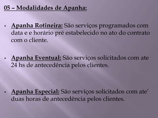 05 – Modalidades de Apanha:
• Apanha Rotineira: São serviços programados com
data e e horário pré estabelecido no ato do contrato
com o cliente.
• Apanha Eventual: São serviços solicitados com ate
24 hs de antecedência pelos clientes.
• Apanha Especial: São serviços solicitados com ate’
duas horas de antecedência pelos clientes.
 