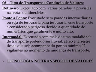06 – Tipo de Transporte e Condução de Valores:
Rotineiro: Executado com varias paradas já previstas
nas rotas ou itinerários.
Ponto a Ponto: Executado sem paradas intermediarias
ou seja de tesouraria para tesouraria. esse transporte
e considerado perigoso devido a quantidade de
numerários que geralmente e muito alto.
Intermodal: Executado com mais de uma modalidade
de transporte podendo ser fluvial, aéreo e terrestre
desde que seja acompanhado por no mínimo 02
vigilantes no momento da mudança de transporte.
• TECNOLOGIA NO TRANSPORTE DE VALORES
 