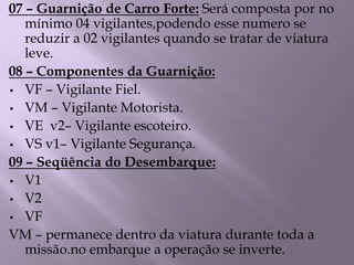 07 – Guarnição de Carro Forte: Será composta por no
mínimo 04 vigilantes,podendo esse numero se
reduzir a 02 vigilantes quando se tratar de viatura
leve.
08 – Componentes da Guarnição:
• VF – Vigilante Fiel.
• VM – Vigilante Motorista.
• VE v2– Vigilante escoteiro.
• VS v1– Vigilante Segurança.
09 – Seqüência do Desembarque:
• V1
• V2
• VF
VM – permanece dentro da viatura durante toda a
missão.no embarque a operação se inverte.
 