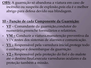 OBS: A guarnição só abandona a viatura em caso de
incêndio ou suspeita de explosão,pois ela é o melhor
abrigo para defesa devido sua blindagem.
10 – Função de cada Componente da Guarnição:
• VF – Comandante da guarnição,condutor do
numerário,preenche formulários e relatórios.
• VM – Conduzir a viatura,manutenção preventiva da
VTV,testes dos sistemas de alarmes e comunicação.
• V1 – Responsável pela varredura inicial,protege todo
o embarque e desembarque da guarnição.
• V2 – Responsável pela proteção do fiel e do malote
até o destino final,executa varreduras oculares e da
proteção também a missão.
 