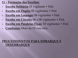 11 – Formação das Escoltas:
• Escolta Solitária: 01 vigilante + Fiel.
• Escolta em Dupla: 02 vigilantes + Fiel.
• Escolta em Losango: 04 vigilantes + Fiel.
• Escolta em Círculo: 06 a 08 vigilantes + Fiel.
• Escolta em Paralelas Fixas: 10 vigilantes + Fiel.
• Comboios: Mais de 02 veículos.
PROCEDIMENTOS PARA EMBARQUE E
DESEMBARQUE
 