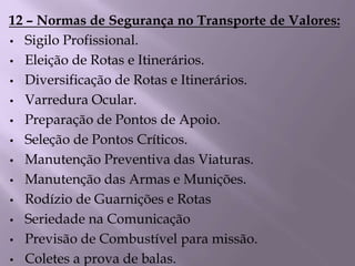 12 – Normas de Segurança no Transporte de Valores:
• Sigilo Profissional.
• Eleição de Rotas e Itinerários.
• Diversificação de Rotas e Itinerários.
• Varredura Ocular.
• Preparação de Pontos de Apoio.
• Seleção de Pontos Críticos.
• Manutenção Preventiva das Viaturas.
• Manutenção das Armas e Munições.
• Rodízio de Guarnições e Rotas
• Seriedade na Comunicação
• Previsão de Combustível para missão.
• Coletes a prova de balas.
 